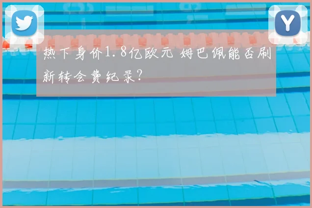 热下身价1.8亿欧元 姆巴佩能否刷新转会费纪录？