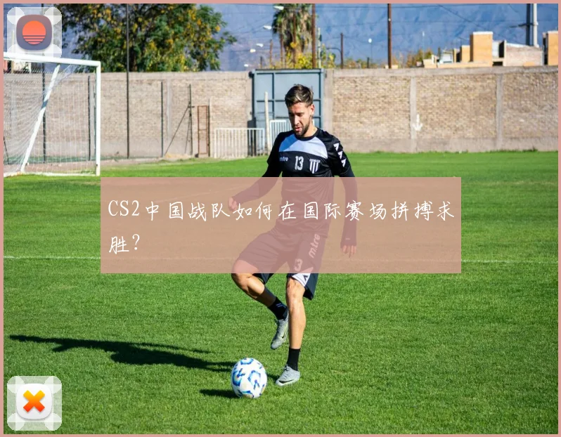 CS2中国战队如何在国际赛场拼搏求胜？