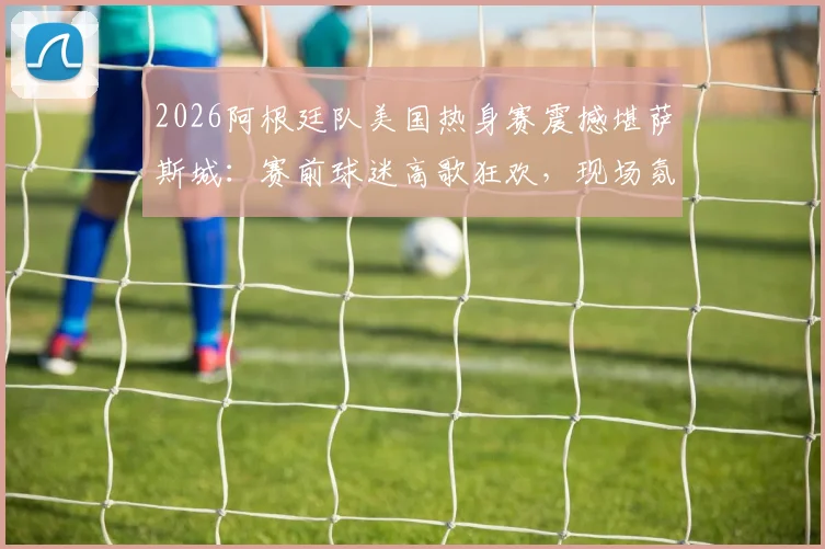 2026阿根廷队美国热身赛震撼堪萨斯城：赛前球迷高歌狂欢，现场氛围直击报道
