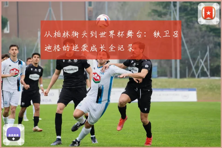 从柏林街头到世界杯舞台：铁卫吕迪格的逆袭成长全记录
