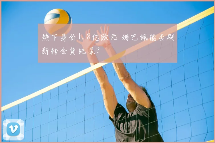 热下身价1.8亿欧元 姆巴佩能否刷新转会费纪录？