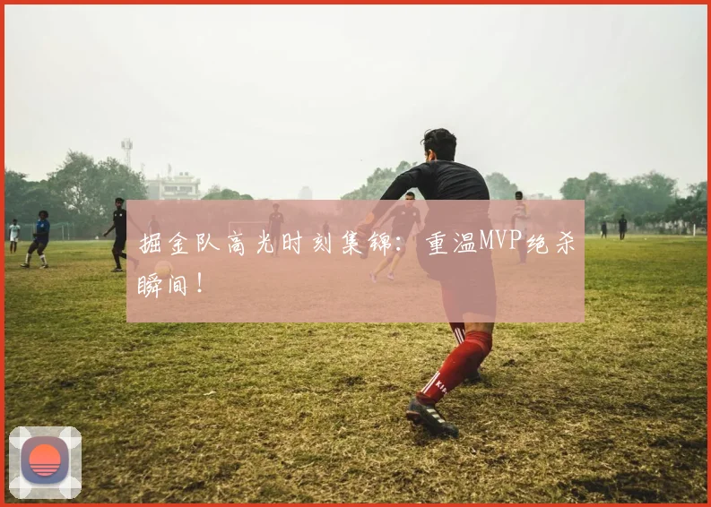 掘金队高光时刻集锦：重温MVP绝杀瞬间！