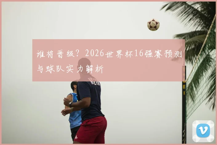 谁将晋级？2026世界杯16强赛预测与球队实力解析