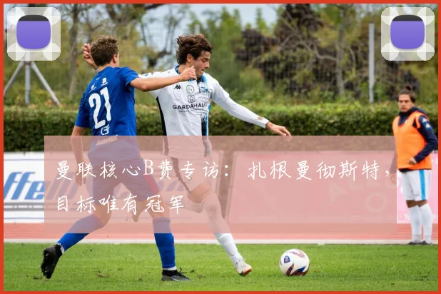 曼联核心B费专访：扎根曼彻斯特，目标唯有冠军