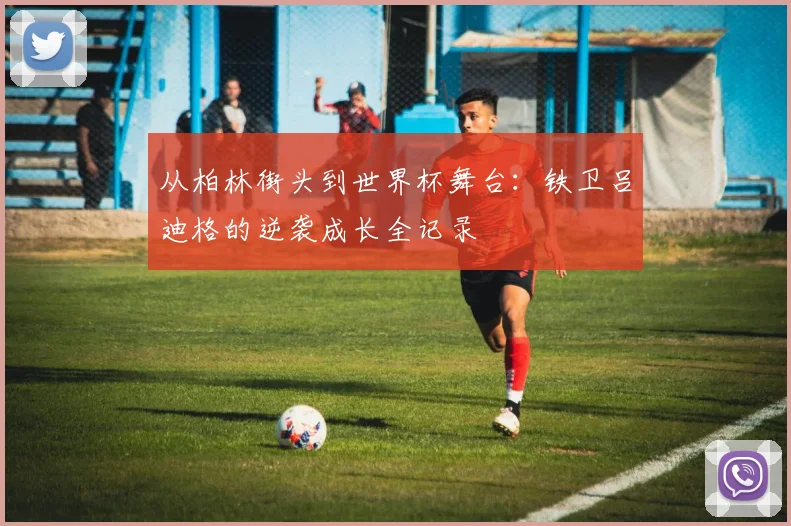 从柏林街头到世界杯舞台：铁卫吕迪格的逆袭成长全记录