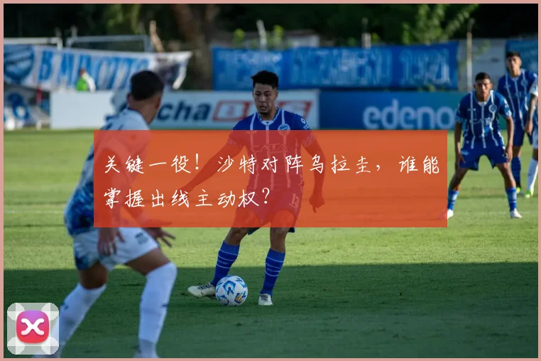 关键一役！沙特对阵乌拉圭，谁能掌握出线主动权？